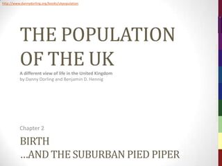 http://www.dannydorling.org/books/ukpopulation




          THE POPULATION




                                                           The Population of the UK – © 2012 Sasi Research Group, University of Sheffield
          OF THE UK
          A different view of life in the United Kingdom
          by Danny Dorling and Benjamin D. Hennig




          Chapter 2

          BIRTH
          …AND THE SUBURBAN PIED PIPER
 