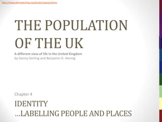 http://www.dannydorling.org/books/ukpopulation




          THE POPULATION




                                                           The Population of the UK – © 2012 Sasi Research Group, University of Sheffield
          OF THE UK
          A different view of life in the United Kingdom
          by Danny Dorling and Benjamin D. Hennig




          Chapter 4

          IDENTITY
          …LABELLING PEOPLE AND PLACES
 