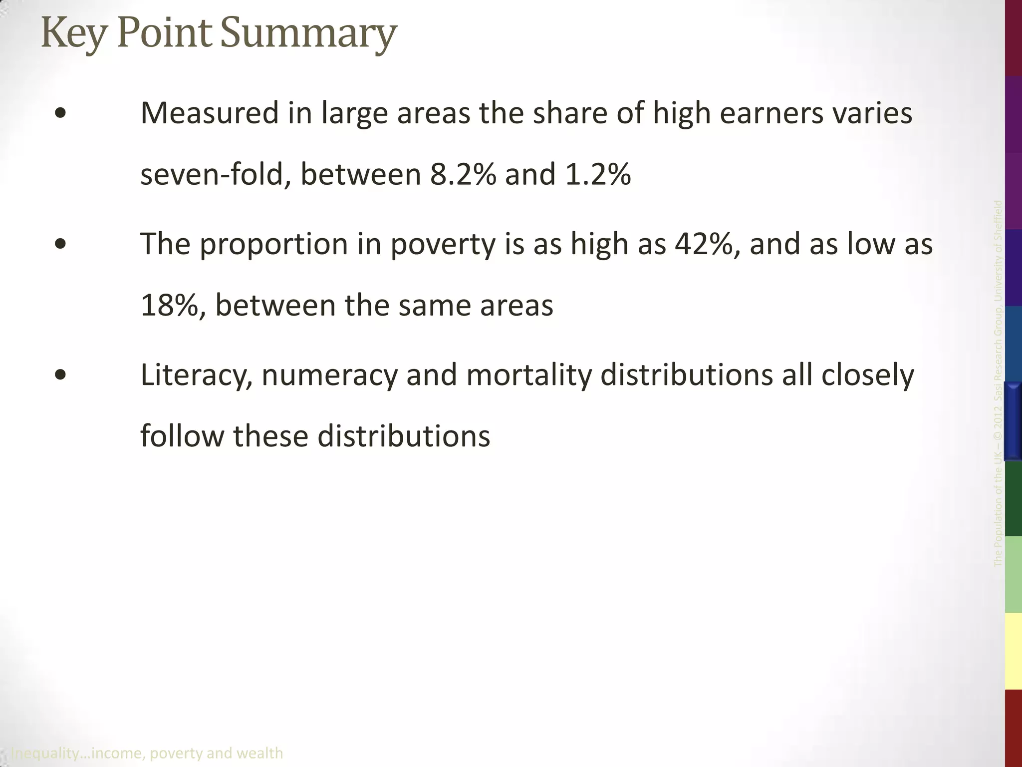 Key Point Summary
     •           Measured in large areas the share of high earners varies
                 seven-fold, between 8.2% and 1.2%




                                                                              The Population of the UK – © 2012 Sasi Research Group, University of Sheffield
     •           The proportion in poverty is as high as 42%, and as low as
                 18%, between the same areas

     •           Literacy, numeracy and mortality distributions all closely
                 follow these distributions




Inequality…income, poverty and wealth
 