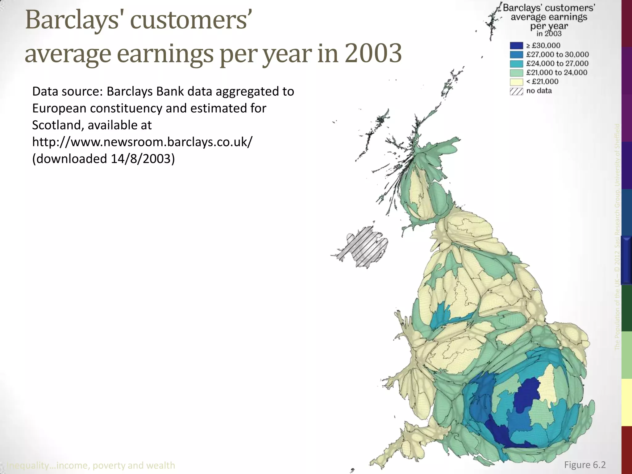 Barclays' customers’
   average earnings per year in 2003
     Data source: Barclays Bank data aggregated to
     European constituency and estimated for
     Scotland, available at




                                                                  The Population of the UK – © 2012 Sasi Research Group, University of Sheffield
     http://www.newsroom.barclays.co.uk/
     (downloaded 14/8/2003)




Inequality…income, poverty and wealth                Figure 6.2
 