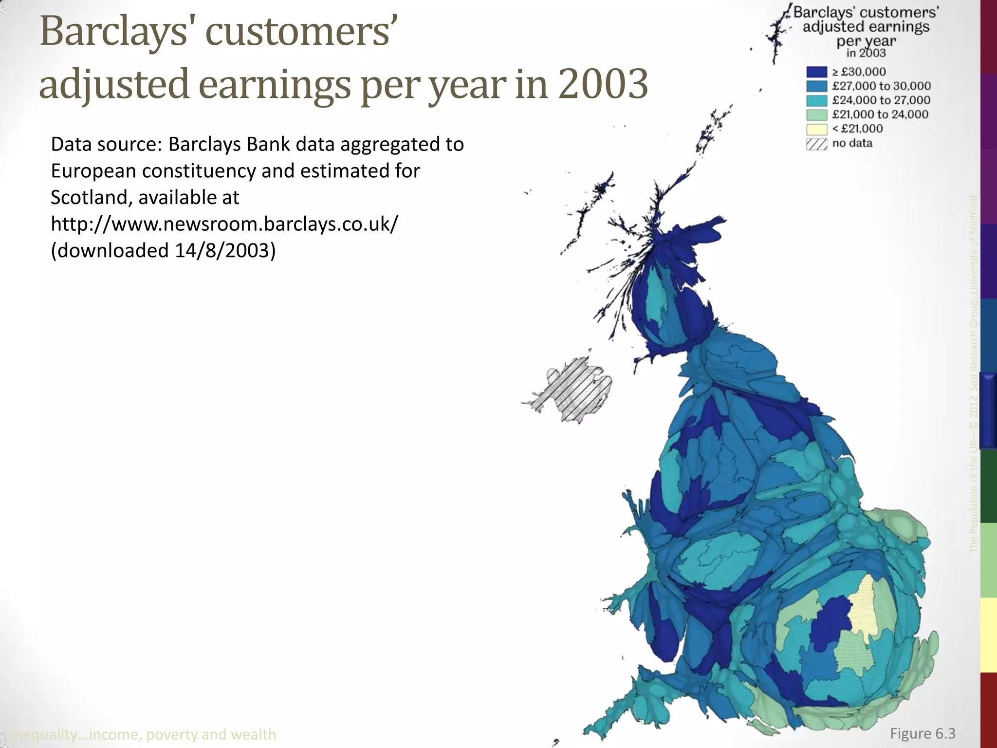 Barclays' customers’
   adjusted earnings per year in 2003
     Data source: Barclays Bank data aggregated to
     European constituency and estimated for
     Scotland, available at




                                                                  The Population of the UK – © 2012 Sasi Research Group, University of Sheffield
     http://www.newsroom.barclays.co.uk/
     (downloaded 14/8/2003)




Inequality…income, poverty and wealth                Figure 6.3
 