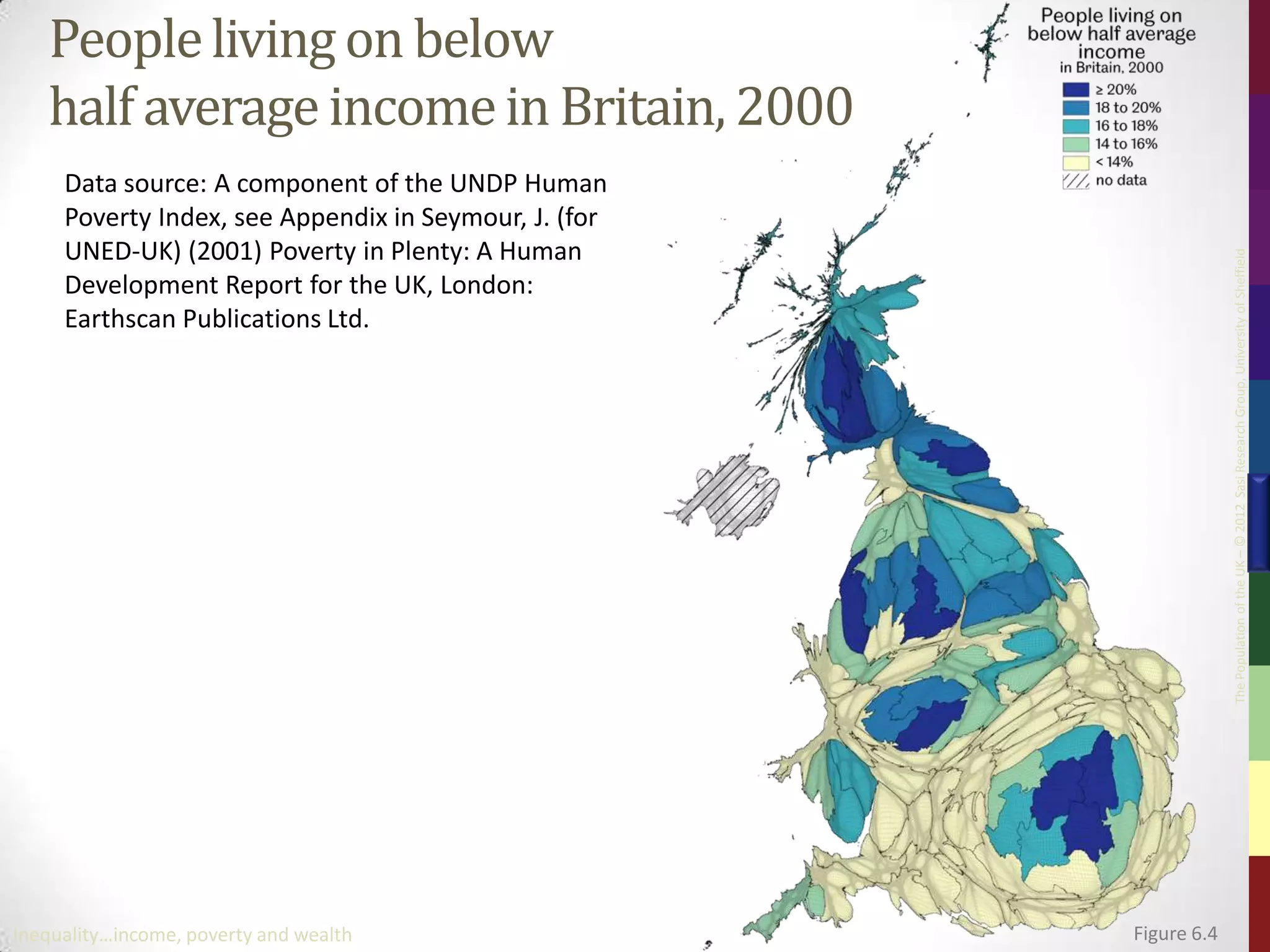 People living on below
   half average income in Britain, 2000
     Data source: A component of the UNDP Human
     Poverty Index, see Appendix in Seymour, J. (for
     UNED-UK) (2001) Poverty in Plenty: A Human




                                                                    The Population of the UK – © 2012 Sasi Research Group, University of Sheffield
     Development Report for the UK, London:
     Earthscan Publications Ltd.




Inequality…income, poverty and wealth                  Figure 6.4
 