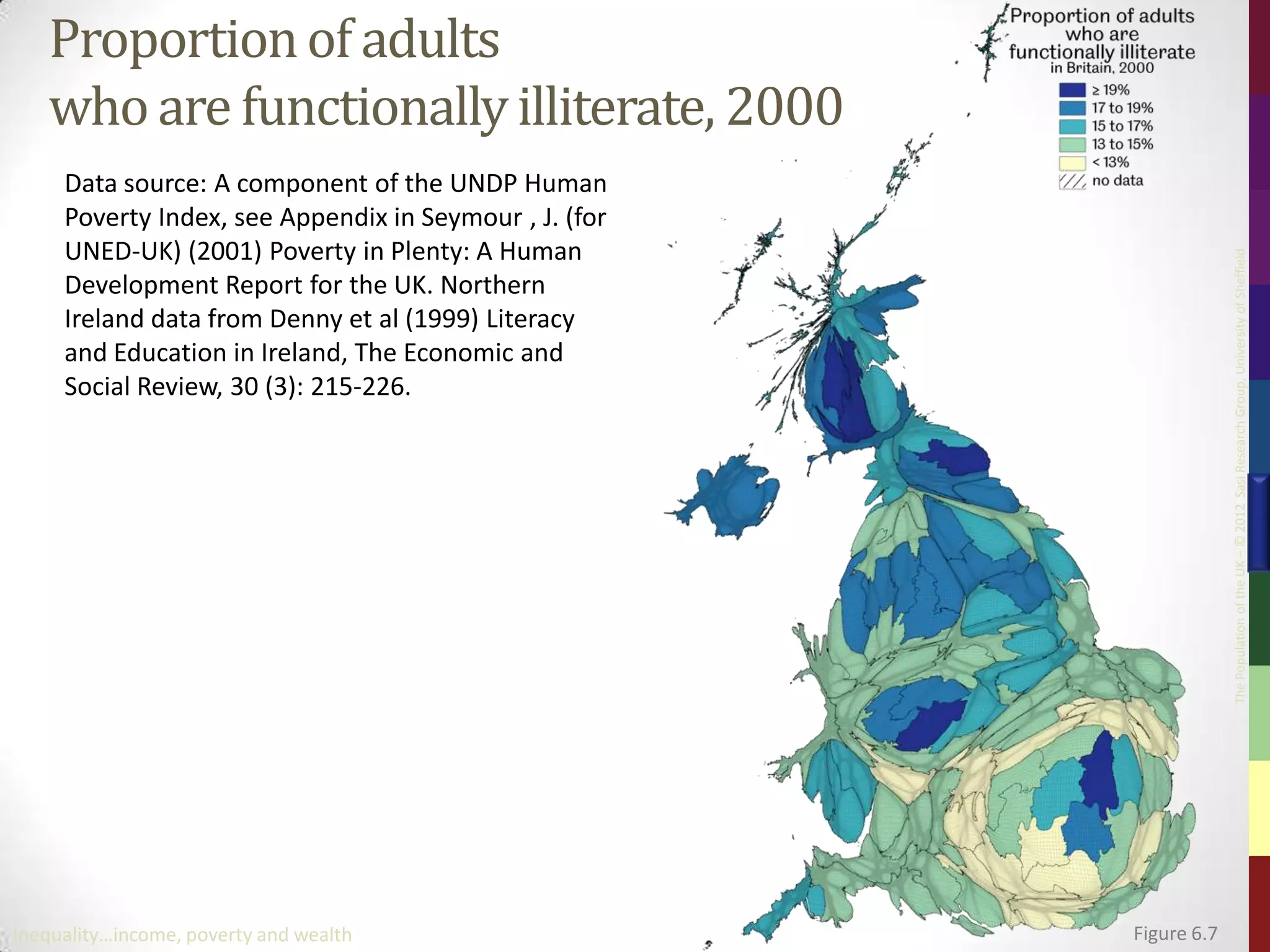 Proportion of adults
   who are functionally illiterate, 2000
     Data source: A component of the UNDP Human
     Poverty Index, see Appendix in Seymour , J. (for
     UNED-UK) (2001) Poverty in Plenty: A Human




                                                                     The Population of the UK – © 2012 Sasi Research Group, University of Sheffield
     Development Report for the UK. Northern
     Ireland data from Denny et al (1999) Literacy
     and Education in Ireland, The Economic and
     Social Review, 30 (3): 215-226.




Inequality…income, poverty and wealth                   Figure 6.7
 