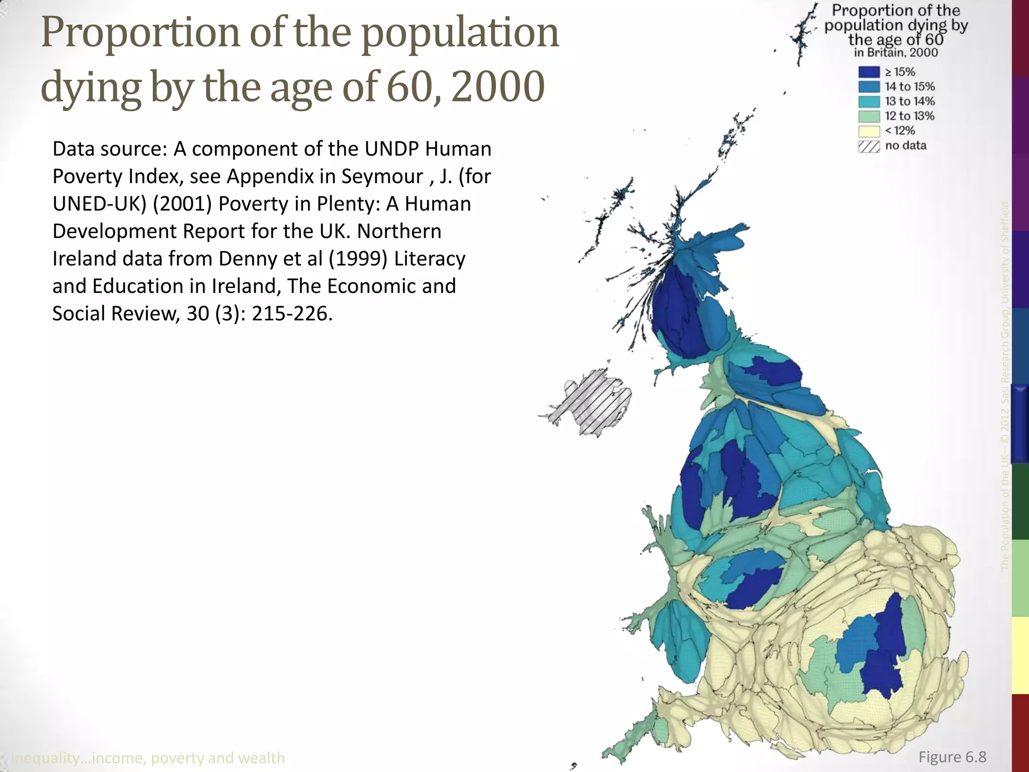 Proportion of the population
   dying by the age of 60, 2000
     Data source: A component of the UNDP Human
     Poverty Index, see Appendix in Seymour , J. (for
     UNED-UK) (2001) Poverty in Plenty: A Human




                                                                     The Population of the UK – © 2012 Sasi Research Group, University of Sheffield
     Development Report for the UK. Northern
     Ireland data from Denny et al (1999) Literacy
     and Education in Ireland, The Economic and
     Social Review, 30 (3): 215-226.




Inequality…income, poverty and wealth                   Figure 6.8
 