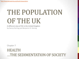 http://www.dannydorling.org/books/ukpopulation




          THE POPULATION




                                                           The Population of the UK – © 2012 Sasi Research Group, University of Sheffield
          OF THE UK
          A different view of life in the United Kingdom
          by Danny Dorling and Benjamin D. Hennig




          Chapter 7

          HEALTH
          …THE SEDIMENTATION OF SOCIETY
 