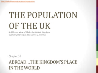 http://www.dannydorling.org/books/ukpopulation




          THE POPULATION




                                                           The Population of the UK – © 2012 Sasi Research Group, University of Sheffield
          OF THE UK
          A different view of life in the United Kingdom
          by Danny Dorling and Benjamin D. Hennig




          Chapter 10

          ABROAD…THE KINGDOM’S PLACE
          IN THE WORLD
 