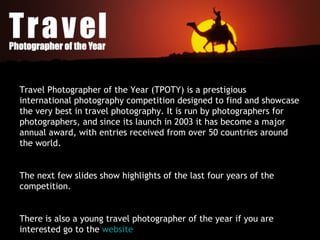 Travel Photographer of the Year (TPOTY) is a prestigious international photography competition designed to find and showcase the very best in travel photography. It is run by photographers for photographers, and since its launch in 2003 it has become a major annual award, with entries received from over 50 countries around the world. The next few slides show highlights of the last four years of the competition. There is also a young travel photographer of the year if you are interested go to the  website   