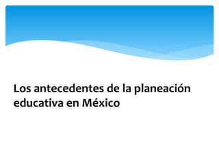 Los antecedentes de la planeación
educativa en México
 