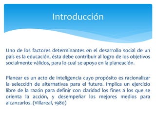 Introducción
Uno de los factores determinantes en el desarrollo social de un
país es la educación, ésta debe contribuir al logro de los objetivos
socialmente válidos, para lo cual se apoya en la planeación.
Planear es un acto de inteligencia cuyo propósito es racionalizar
la selección de alternativas para el futuro. Implica un ejercicio
libre de la razón para definir con claridad los fines a los que se
orienta la acción, y desempeñar los mejores medios para
alcanzarlos. (Villareal, 1980)
 