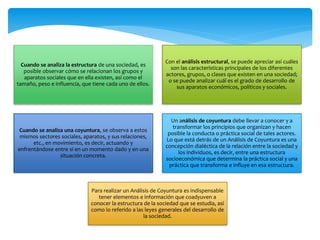 Cuando se analiza la estructura de una sociedad, es
posible observar cómo se relacionan los grupos y
aparatos sociales que en ella existen, así como el
tamaño, peso e influencia, que tiene cada uno de ellos.
Con el análisis estructural, se puede apreciar así cuáles
son las características principales de los diferentes
actores, grupos, o clases que existen en una sociedad;
o se puede analizar cuál es el grado de desarrollo de
sus aparatos económicos, políticos y sociales.
Cuando se analiza una coyuntura, se observa a estos
mismos sectores sociales, aparatos, y sus relaciones,
etc., en movimiento, es decir, actuando y
enfrentándose entre sí en un momento dado y en una
situación concreta.
Un análisis de coyuntura debe llevar a conocer y a
transformar los principios que organizan y hacen
posible la conducta o práctica social de tales actores.
Lo que está detrás de un Análisis de Coyuntura es una
concepción dialéctica de la relación entre la sociedad y
los individuos, es decir, entre una estructura
socioeconómica que determina la práctica social y una
práctica que transforma e influye en esa estructura.
Para realizar un Análisis de Coyuntura es indispensable
tener elementos e información que coadyuven a
conocer la estructura de la sociedad que se estudia, así
como lo referido a las leyes generales del desarrollo de
la sociedad.
 