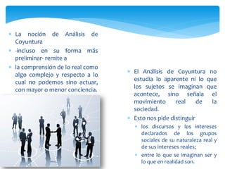  La noción de Análisis de
Coyuntura
 -incluso en su forma más
preliminar- remite a
 la comprensión de lo real como
algo complejo y respecto a lo
cual no podemos sino actuar,
con mayor o menor conciencia.
 El Análisis de Coyuntura no
estudia lo aparente ni lo que
los sujetos se imaginan que
acontece, sino señala el
movimiento real de la
sociedad.
 Esto nos pide distinguir
 los discursos y los intereses
declarados de los grupos
sociales de su naturaleza real y
de sus intereses reales;
 entre lo que se imaginan ser y
lo que en realidad son.
 