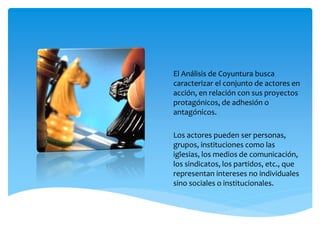 El Análisis de Coyuntura busca
caracterizar el conjunto de actores en
acción, en relación con sus proyectos
protagónicos, de adhesión o
antagónicos.
Los actores pueden ser personas,
grupos, instituciones como las
iglesias, los medios de comunicación,
los sindicatos, los partidos, etc., que
representan intereses no individuales
sino sociales o institucionales.
 