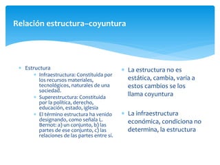 Relación estructura–coyuntura
 Estructura
 Infraestructura: Constituida por
los recursos materiales,
tecnológicos, naturales de una
sociedad.
 Superestructura: Constituida
por la política, derecho,
educación, estado, iglesia
 El término estructura ha venido
designando, como señala L.
Bernot: a) un conjunto, b) las
partes de ese conjunto, c) las
relaciones de las partes entre sí.
 La estructura no es
estática, cambia, varia a
estos cambios se los
llama coyuntura
 La infraestructura
económica, condiciona no
determina, la estructura
 