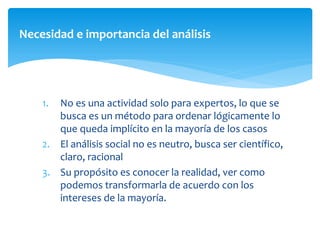 Necesidad e importancia del análisis
1. No es una actividad solo para expertos, lo que se
busca es un método para ordenar lógicamente lo
que queda implícito en la mayoría de los casos
2. El análisis social no es neutro, busca ser científico,
claro, racional
3. Su propósito es conocer la realidad, ver como
podemos transformarla de acuerdo con los
intereses de la mayoría.
 