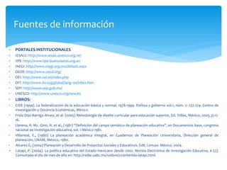 Fuentes de información
 PORTALES INSTITUCIONALES
 IESALC: http://www.iesalc.unesco.org.ve/
 IIPE: http://www.iipe-buenosaires.org.ar/
 INEGI: http://www.inegi.org.mx/default.aspx
 OCDE: http://www.oecd.org/
 OEI: http://www.oei.es/index.php
 OIT: http://www.ilo.org/global/lang--es/index.htm
 SEP: http://www.sep.gob.mx/
 UNESCO: http://www.unesco.org/new/es
 LIBROS:
 CIDE (1994). La federalización de la educación básica y normal, 1978-1994. Política y gobierno vol.1, núm. 2: 237-274. Centro de
Investigación y Docencia Económicas, México
 Frida Diaz-Barriga Arveo, et al. (2005) Metodología de diseño curricular para educación superior, Ed. Trillas, México, 2005, p.12-
16.
 Llerena, R. Mc. Ginn, N. et al., (1981) “Definición del campo temático de planeación educativa”, en Documentos base, congreso
nacional de investigación educativa, vol. I México 1981.
 Villarreal, E., (1980) La planeación académica integral, en Cuadernos de Planeación Universitaria, Dirección general de
planeación, UNAM, México, 1980.
• Alvarez G, (2004) Planeación y Desarrollo de Proyectos Sociales y Educativos. Edit. Limusa. México. 2004.
• Latapí, P. (2004). La política educativa del Estado mexicano desde 2002. Revista Electrónica de Investigación Educativa, 6 (2).
Consultado el día de mes de año en: http://redie.uabc.mx/vol6no2/contenido-latapi.html
 