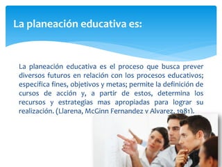 La planeación educativa es:
La planeación educativa es el proceso que busca prever
diversos futuros en relación con los procesos educativos;
especifica fines, objetivos y metas; permite la definición de
cursos de acción y, a partir de estos, determina los
recursos y estrategias mas apropiadas para lograr su
realización. (Llarena, McGinn Fernandez y Alvarez, 1981).
 