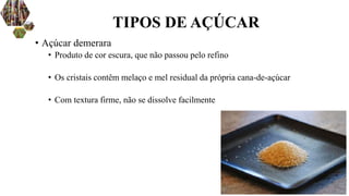 • Açúcar demerara
• Produto de cor escura, que não passou pelo refino
• Os cristais contêm melaço e mel residual da própria cana-de-açúcar
• Com textura firme, não se dissolve facilmente
TIPOS DE AÇÚCAR
 