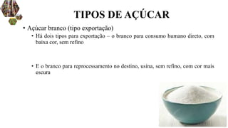 • Açúcar branco (tipo exportação)
• Há dois tipos para exportação – o branco para consumo humano direto, com
baixa cor, sem refino
• E o branco para reprocessamento no destino, usina, sem refino, com cor mais
escura
TIPOS DE AÇÚCAR
 