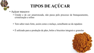 • Açúcar mascavo
• Úmido e de cor amarronzada, não passa pelo processo de branqueamento,
cristalização e refino
• Tem sabor mais forte, assim como o melaço, semelhante ao da rapadura
• É utilizado para a produção de pães, bolos e biscoitos integrais e granolas
TIPOS DE AÇÚCAR
 