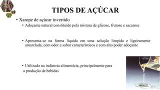 • Xarope de açúcar invertido
• Adoçante natural constituído pela mistura de glicose, frutose e sacarose
• Apresenta-se na forma líquida em uma solução límpida e ligeiramente
amarelada, com odor e sabor característicos e com alto poder adoçante
• Utilizado na indústria alimentícia, principalmente para
a produção de bebidas
TIPOS DE AÇÚCAR
 
