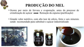 • Ocorre por meio de fervura e evaporação, antes do processo de
cristalização do açúcar Remoção da espuma (purificação)
• Grande valor nutritivo, com alto teor de cálcio, ferro e sais minerais
sendo recomendado para substituir o açúcar industrializado
PRODUÇÃO DO MEL
 