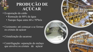 PRODUÇÃO DE
AÇÚCAR
• Evaporação do caldo
• Remoção de 80% da água
• Xarope fique entre 60 e 70ºbrix
• Cozimento: até começar a se formar
os cristais de açúcar
• Cristalização da sacarose
• Centrifugação: separação do melaço
que envolve os cristais de açúcar
 