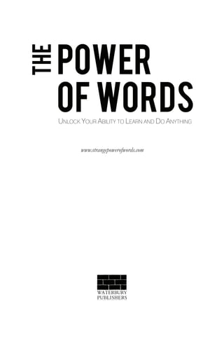 POWER
THE

      OF WORDS
      UNLOCK YOUR ABILITY TO LEARN AND DO ANYTHING


             www.strangepowerofwords.com




                    WATERBURY
                    PUBLISHERS
                    w w w . w a t e r b u r y p u b l i s h e r s . c o m
 