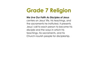 Grade 7 Religion 
We Live Our Faith As Disciples of Jesus 
centers on Jesus' life, his teachings, and 
the sacraments he instituted. It presents 
Jesus' call to each person to become his 
disciple and the ways in which his 
teachings, his sacraments, and his 
Church nourish people for discipleship. 
 