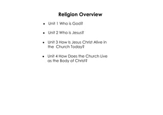 Religion Overview 
· Unit 1 Who is God? 
· Unit 2 Who is Jesus? 
· Unit 3 How Is Jesus Christ Alive in 
the Church Today? 
· Unit 4 How Does the Church Live 
as the Body of Christ? 
 