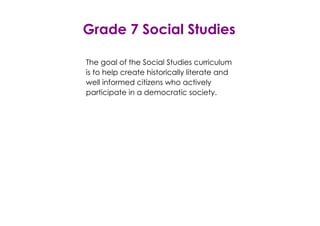 Grade 7 Social Studies 
The goal of the Social Studies curriculum 
is to help create historically literate and 
well informed citizens who actively 
participate in a democratic society. 
 