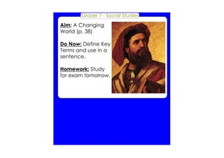 Grade 7 ­Social 
Studies 
Aim: A Changing 
World (p. 38) 
Do Now: Define Key 
Terms and use in a 
sentence. 
Homework: Study 
for exam tomorrow. 
 