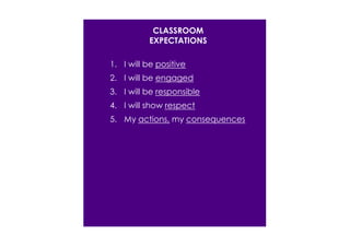 CLASSROOM 
EXPECTATIONS 
1. I will be positive 
2. I will be engaged 
3. I will be responsible 
4. I will show respect 
5. My actions, my consequences 
 