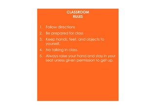 CLASSROOM 
RULES 
1. Follow directions 
2. Be prepared for class 
3. Keep hands, feet, and objects to 
yourself. 
4. No talking in class. 
5. Always raise your hand and stay in your 
seat unless given permission to get up. 
 