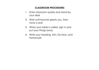 CLASSROOM PROCEDURES 
1. Enter classroom quietly and stand by 
your desk 
2. Wait until teacher greets you, then 
have a seat 
3. When your table is called, sign in and 
put your things away 
4. Write your heading, Aim, Do Now, and 
Homework 
 