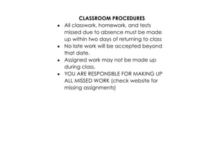 CLASSROOM PROCEDURES 
· All classwork, homework, and tests 
missed due to absence must be made 
up within two days of returning to class 
· No late work will be accepted beyond 
that date. 
· Assigned work may not be made up 
during class. 
· YOU ARE RESPONSIBLE FOR MAKING UP 
ALL MISSED WORK (check website for 
missing assignments) 
 
