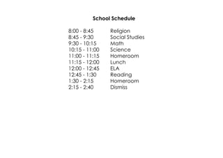 School Schedule 
8:00 ­8: 
45 Religion 
8:45 ­9: 
30 Social Studies 
9:30 ­10: 
15 Math 
10:15 ­11: 
00 Science 
11:00 ­11: 
15 Homeroom 
11:15 ­12: 
00 Lunch 
12:00 ­12: 
45 ELA 
12:45 ­1: 
30 Reading 
1:30 ­2: 
15 Homeroom 
2:15 ­2: 
40 Dismiss 
 