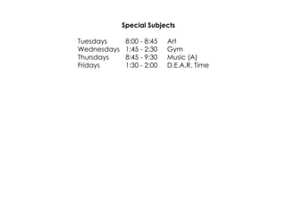 Special Subjects 
Tuesdays 8:00 ­8: 
45 Art 
Wednesdays 1:45 ­2: 
30 Gym 
Thursdays 8:45 ­9: 
30 Music (A) 
Fridays 1:30 ­2: 
00 D.E.A.R. Time 
 