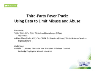 Third-­‐Party	
  Payer	
  Track:	
  
Using	
  Data	
  to	
  Limit	
  Misuse	
  and	
  Abuse	
  
Presenters:	
  	
  
Phillip	
  Walls,	
  RPh,	
  Chief	
  Clinical	
  and	
  Compliance	
  Oﬃcer,	
  	
  
	
  	
  	
  	
  	
   	
  myMatrixx	
  
Jo-­‐Ellen	
  Abou	
  Nader,	
  CFE,	
  CIA,	
  CRMA,	
  Sr.	
  Director	
  of	
  Fraud,	
  Waste	
  &	
  Abuse	
  Services	
  
	
  	
  	
  	
  	
  	
  	
  	
  	
  Express	
  Scripts	
  
Moderator:	
  	
  
Michelle	
  C.	
  Landers,	
  ExecuOve	
  Vice	
  President	
  &	
  General	
  Counsel,	
  	
  
	
  Kentucky	
  Employers’	
  Mutual	
  Insurance	
  
 