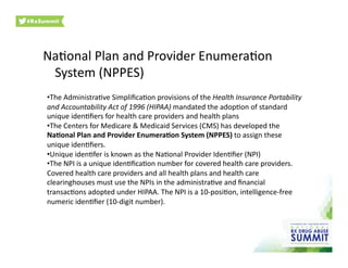 NaOonal	
  Plan	
  and	
  Provider	
  EnumeraOon	
  
System	
  (NPPES)	
  
• The	
  AdministraOve	
  SimpliﬁcaOon	
  provisions	
  of	
  the	
  Health	
  Insurance	
  Portability	
  
and	
  Accountability	
  Act	
  of	
  1996	
  (HIPAA)	
  mandated	
  the	
  adopOon	
  of	
  standard	
  
unique	
  idenOﬁers	
  for	
  health	
  care	
  providers	
  and	
  health	
  plans	
  
• The	
  Centers	
  for	
  Medicare	
  &	
  Medicaid	
  Services	
  (CMS)	
  has	
  developed	
  the	
  
NaIonal	
  Plan	
  and	
  Provider	
  EnumeraIon	
  System	
  (NPPES)	
  to	
  assign	
  these	
  
unique	
  idenOﬁers.	
  
• Unique	
  idenOfer	
  is	
  known	
  as	
  the	
  NaOonal	
  Provider	
  IdenOﬁer	
  (NPI)	
  
• The	
  NPI	
  is	
  a	
  unique	
  idenOﬁcaOon	
  number	
  for	
  covered	
  health	
  care	
  providers.	
  
Covered	
  health	
  care	
  providers	
  and	
  all	
  health	
  plans	
  and	
  health	
  care	
  
clearinghouses	
  must	
  use	
  the	
  NPIs	
  in	
  the	
  administraOve	
  and	
  ﬁnancial	
  
transacOons	
  adopted	
  under	
  HIPAA.	
  The	
  NPI	
  is	
  a	
  10-­‐posiOon,	
  intelligence-­‐free	
  
numeric	
  idenOﬁer	
  (10-­‐digit	
  number).	
  
 