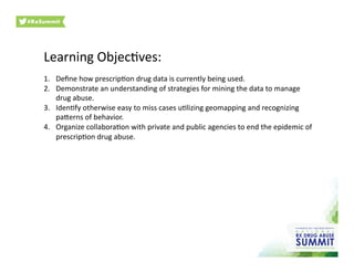 Learning	
  ObjecOves:	
  
1.  Deﬁne	
  how	
  prescripOon	
  drug	
  data	
  is	
  currently	
  being	
  used.	
  	
  	
  
2.  Demonstrate	
  an	
  understanding	
  of	
  strategies	
  for	
  mining	
  the	
  data	
  to	
  manage	
  
drug	
  abuse.	
  	
  	
  
3.  IdenOfy	
  otherwise	
  easy	
  to	
  miss	
  cases	
  uOlizing	
  geomapping	
  and	
  recognizing	
  
pa[erns	
  of	
  behavior.	
  	
  	
  
4.  Organize	
  collaboraOon	
  with	
  private	
  and	
  public	
  agencies	
  to	
  end	
  the	
  epidemic	
  of	
  
prescripOon	
  drug	
  abuse.	
  
 