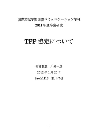 国際文化学部国際コミュニケーション学科
     2011 年度卒業研究




  TPP 協定について



     指導教員           川崎一彦

      2012 年 1 月 20 日

     8awk1116       前川昂也




                1
 