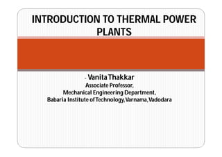- VanitaThakkar
Associate Professor,
Mechanical Engineering Department,
Babaria Institute ofTechnology,Varnama,Vadodara
INTRODUCTION TO THERMAL POWER
PLANTS
 