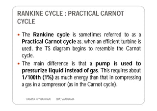 RANKINE CYCLE : PRACTICAL CARNOT
CYCLE
 The Rankine cycle is sometimes referred to as a
Practical Carnot cycle as, when an efficient turbine is
used, the TS diagram begins to resemble the Carnot
cycle.
 The main difference is that a pump is used to
pressurize liquid instead of gas. This requires about
1/100th (1%) as much energy than that in compressing
a gas in a compressor (as in the Carnot cycle).
10 VANITA N THAKKAR BIT, VARNAMA
 