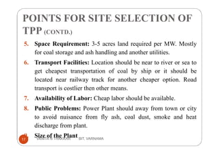 5. Space Requirement: 3-5 acres land required per MW. Mostly
for coal storage and ash handling and another utilities.
6. Transport Facilities: Location should be near to river or sea to
get cheapest transportation of coal by ship or it should be
located near railway track for another cheaper option. Road
transport is costlier then other means.
7. Availability of Labor: Cheap labor should be available.
8. Public Problems: Power Plant should away from town or city
to avoid nuisance from fly ash, coal dust, smoke and heat
discharge from plant.
9. Size of the Plant
POINTS FOR SITE SELECTION OF
TPP (CONTD.)
17 VANITA N THAKKAR BIT, VARNAMA
 