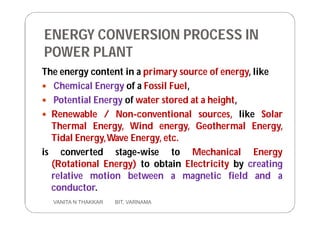 ENERGY CONVERSION PROCESS IN
POWER PLANT
The energy content in a primary source of energy, like
 Chemical Energy of a Fossil Fuel,
 Potential Energy of water stored at a height,
 Renewable / Non-conventional sources, like Solar
Thermal Energy, Wind energy, Geothermal Energy,
Tidal Energy,Wave Energy, etc.
is converted stage-wise to Mechanical Energy
(Rotational Energy) to obtain Electricity by creating
relative motion between a magnetic field and a
conductor.
3 VANITA N THAKKAR BIT, VARNAMA
 