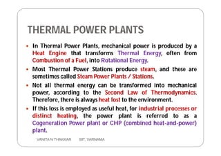 THERMAL POWER PLANTS
 In Thermal Power Plants, mechanical power is produced by a
Heat Engine that transforms Thermal Energy, often from
Combustion of a Fuel, into Rotational Energy.
 Most Thermal Power Stations produce steam, and these are
sometimes called Steam Power Plants / Stations.
 Not all thermal energy can be transformed into mechanical
power, according to the Second Law of Thermodynamics.
Therefore, there is always heat lost to the environment.
 If this loss is employed as useful heat, for industrial processes or
distinct heating, the power plant is referred to as a
Cogeneration Power plant or CHP (combined heat-and-power)
plant.
4 VANITA N THAKKAR BIT, VARNAMA
 