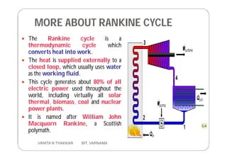 MORE ABOUT RANKINE CYCLE
 The Rankine cycle is a
thermodynamic cycle which
converts heat into work.
 The heat is supplied externally to a
closed loop, which usually uses water
as the working fluid.
 This cycle generates about 80% of all
electric power used throughout the
world, including virtually all solar
thermal, biomass, coal and nuclear
power plants.
 It is named after William John
Macquorn Rankine, a Scottish
polymath.
6 VANITA N THAKKAR BIT, VARNAMA
G4
 