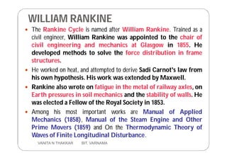 WILLIAM RANKINE
 The Rankine Cycle is named after William Rankine. Trained as a
civil engineer, William Rankine was appointed to the chair of
civil engineering and mechanics at Glasgow in 1855. He
developed methods to solve the force distribution in frame
structures.
 He worked on heat, and attempted to derive Sadi Carnot's law from
his own hypothesis. His work was extended by Maxwell.
 Rankine also wrote on fatigue in the metal of railway axles, on
Earth pressures in soil mechanics and the stability of walls. He
was elected a Fellow of the Royal Society in 1853.
 Among his most important works are Manual of Applied
Mechanics (1858), Manual of the Steam Engine and Other
Prime Movers (1859) and On the Thermodynamic Theory of
Waves of Finite Longitudinal Disturbance.
7 VANITA N THAKKAR BIT, VARNAMA
 