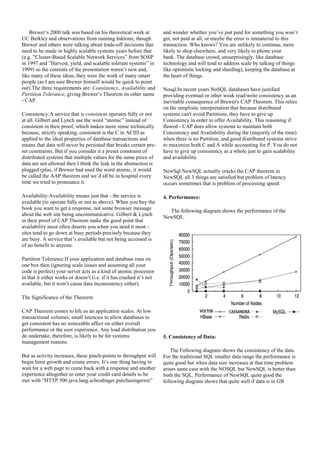 Brewer’s 2000 talk was based on his theoretical work at
UC Berkley and observations from running Inktomi, though
Brewer and others were talking about trade-off decisions that
need to be made in highly scalable systems years before that
(e.g. ”Cluster-Based Scalable Network Services” from SOSP
in 1997 and ”Harvest, yield, and scalable tolerant systems” in
1999) so the contents of the presentation weren’t new and,
like many of these ideas, they were the work of many smart
people (as I am sure Brewer himself would be quick to point
out).The three requirements are: Consistency, Availability and
Partition Tolerance, giving Brewer’s Theorem its other name
- CAP.
Consistency:A service that is consistent operates fully or not
at all. Gilbert and Lynch use the word “atomic” instead of
consistent in their proof, which makes more sense technically
because, strictly speaking, consistent is the C in ACID as
applied to the ideal properties of database transactions and
means that data will never be persisted that breaks certain pre-
set constraints. But if you consider it a preset constraint of
distributed systems that multiple values for the same piece of
data are not allowed then I think the leak in the abstraction is
plugged (plus, if Brewer had used the word atomic, it would
be called the AAP theorem and we’d all be in hospital every
time we tried to pronounce it.
Availability:Availability means just that - the service is
available (to operate fully or not as above). When you buy the
book you want to get a response, not some browser message
about the web site being uncommunicative. Gilbert & Lynch
in their proof of CAP Theorem make the good point that
availability most often deserts you when you need it most -
sites tend to go down at busy periods precisely because they
are busy. A service that’s available but not being accessed is
of no benefit to anyone.
Partition Tolerance:If your application and database runs on
one box then (ignoring scale issues and assuming all your
code is perfect) your server acts as a kind of atomic processor
in that it either works or doesn’t (i.e. if it has crashed it’s not
available, but it won’t cause data inconsistency either).
The Significance of the Theorem
CAP Theorem comes to life as an application scales. At low
transactional volumes, small latencies to allow databases to
get consistent has no noticeable affect on either overall
performance or the user experience. Any load distribution you
do undertake, therefore, is likely to be for systems
management reasons.
But as activity increases, these pinch-points in throughput will
begin limit growth and create errors. It’s one thing having to
wait for a web page to come back with a response and another
experience altogether to enter your credit card details to be
met with “HTTP 500 java.lang.schrodinger.purchasingerror”
and wonder whether you’ve just paid for something you won’t
get, not paid at all, or maybe the error is immaterial to this
transaction. Who knows? You are unlikely to continue, more
likely to shop elsewhere, and very likely to phone your
bank..The database crowd, unsurprisingly, like database
technology and will tend to address scale by talking of things
like optimistic locking and sharding), keeping the database at
the heart of things.
Nosql:In recent years NoSQL databases have justified
providing eventual or other weak read/write consistency as an
inevitable consequence of Brewer's CAP Theorem. This relies
on the simplistic interpretation that because distributed
systems can't avoid Partitions, they have to give up
Consistency in order to offer Availability. This reasoning if
flawed - CAP does allow systems to maintain both
Consistency and Availability during the (majority of the time)
when there is no Partition, and good distributed systems strive
to maximize both C and A while accounting for P. You do not
have to give up consistency as a whole just to gain scalability
and availability.
NewSql:NewSQL actually cracks the CAP theorem in
NewSQL all 3 things are satisfied but problem of latency
occurs sometimes that is problem of processing speed.
4. Performance:
The following diagram shows the performance of the
NewSQL.
5. Consistency of Data:
The Following diagram shows the consistency of the data.
For the traditional SQL smaller data range the performance is
quite good but when data size increases at that time problem
arises same case with the NOSQL but NewSQL is better than
both the SQL. Performance of NewSQL quite good the
following diagram shows that quite well if data is in GB
 