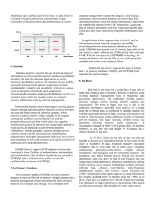 Traditional sql is perfect and For tera bytes of data which is
real need Newsql is perfect but in penta bytes of data
consistency of nosql decreases the performance of system.
6. Security:
Database security concerns the use of a broad range of
information security controls to protect databases (potentially
including the data, the database applications or stored
functions, the database systems, the database servers and the
associated network links) against compromises of their
confidentiality, integrity and availability. It involves various
types or categories of controls, such as technical,
procedural/administrative and physical. Database security is a
specialist topic within the broader realms of computer
security, information security and risk management.
Traditionally databases have been largely secured against
hackers through network security measures such as firewalls,
and network-based intrusion detection systems. While
network security controls remain valuable in this regard,
securing the database systems themselves, and the
programs/functions and data within them, has arguably
become more critical as networks are increasingly opened to
wider access, in particular access from the Internet.
Furthermore, system, program, function and data access
controls, along with the associated user identification,
authentication and rights management functions, have always
been important to limit and in some cases log the activities of
authorized users and administrators.
NOSQL doesn’t support ACID supports and security
constraint is there. Problem of authentication, authorization
and confidentiality. But all above drawbacks are covered In
NEWSQL that is authentication, authorization and
confidentiality are better in NEWSQL.
7. In Memory Database:
An in-memory database (IMDB; also main memory
database system or MMDB or memory resident database) is a
database management system that primarily relies on main
memory for computer data storage. It is contrasted with
database management systems that employ a disk storage
mechanism. Main memory databases are faster than disk-
optimized databases since the internal optimization algorithms
are simpler and execute fewer CPU instructions. Accessing
data in memory eliminates seek time when querying the data,
which provides faster and more predictable performance than
disk.
In applications where response time is critical, such as
telecommunications network equipment and mobile
advertising networks, main memory databases are often
used.[3] IMDBs have gained a lot of traction, especially in the
data analytics space, starting mid-2000s mainly due to cheaper
RAM. With the introduction of NVDIMM technology, in-
memory databases will now be able to run at full speed and
maintain data in the event of power failure.
Traditional Sql doesn’t support this special feature
that is in memory databases. NOSQL and NEWSQL both
supports this special feature.
8. Big Data:
Big data is the term for a collection of data sets so
large and complex that it becomes difficult to process using
on-hand database management tools or traditional data
processing applications. The challenges include capture,
duration, storage, search, sharing, transfer, analysis and
visualization. The trend to larger data sets is due to the
additional information derivable from analysis of a single
large set of related data, as compared to separate smaller sets
with the same total amount of data, allowing correlations to be
found to "spot business trends, determine quality of research,
prevent diseases, link legal citations, combat crime, and
determine real-time roadway traffic conditions.”. A
visualization created by IBM of Wikipedia edits. At multiple
terabytes in size, the text and images of Wikipedia are a
classic example of big data
As of 2012, limits on the size of data sets that are
feasible to process in a reasonable amount of time were on the
order of Exabyte’s of data. Scientists regularly encounter
limitations due to large data sets in many areas, including
meteorology, genomics,connectomics, complex physics
simulations, and biological and environmental research. The
limitations also affect Internet search, finance and business
informatics. Data sets grow in size in part because they are
increasingly being gathered by ubiquitous information-sensing
mobile devices, aerial sensory technologies (remote sensing),
software logs, cameras, microphones, radio-frequency
identification readers, and wireless sensor networks.The
world's technological per-capita capacity to store information
has roughly doubled every 40 months since the 1980s; as of
2012, every day 2.5 exabytes (2.5×1018) of data were created.
The challenge for large enterprises is determining who should
own big data initiatives that straddle the entire organization.
 